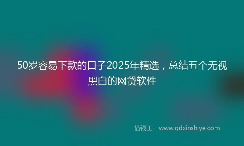 50岁容易下款的口子2025年精选，总结五个无视黑白的网贷软件