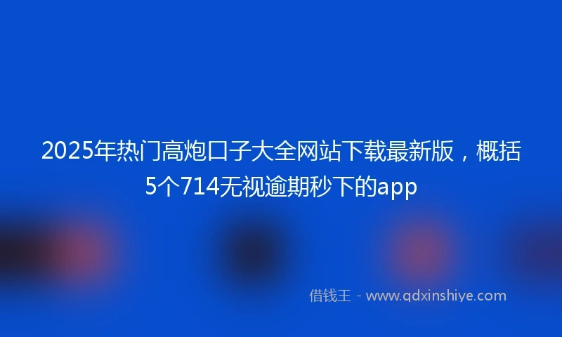 2025年热门高炮口子大全网站下载最新版，概括5个714无视逾期秒下的app