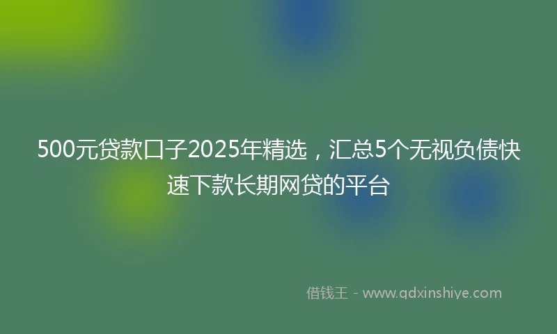 500元贷款口子2025年精选，汇总5个无视负债快速下款长期网贷的平台