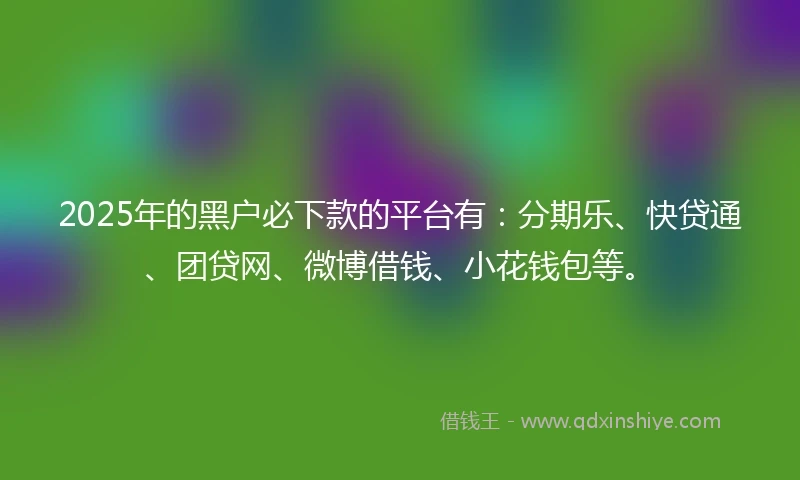 2025年的黑户必下款的平台有：分期乐、快贷通、团贷网、微博借钱、小花钱包等。