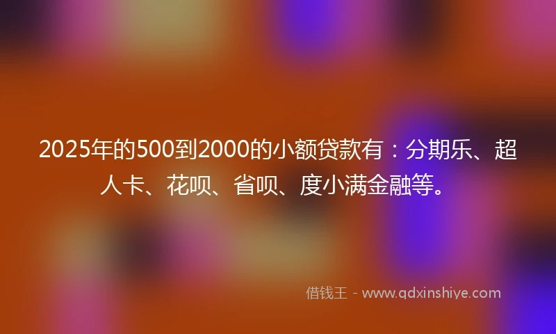 2025年的500到2000的小额贷款有：分期乐、超人卡、花呗、省呗、度小满金融等。