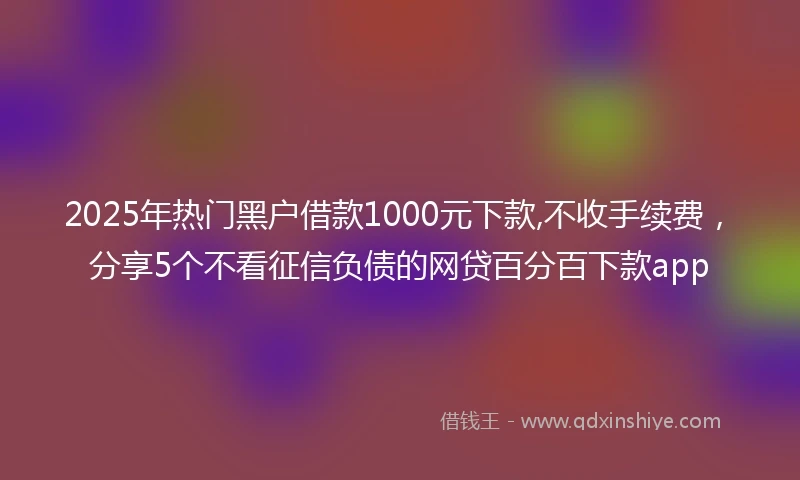 2025年热门黑户借款1000元下款,不收手续费，分享5个不看征信负债的网贷百分百下款app