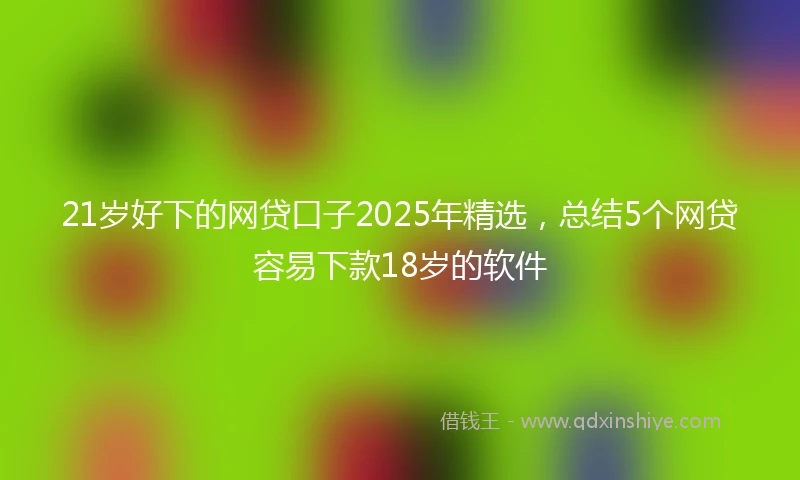 21岁好下的网贷口子2025年精选，总结5个网贷容易下款18岁的软件
