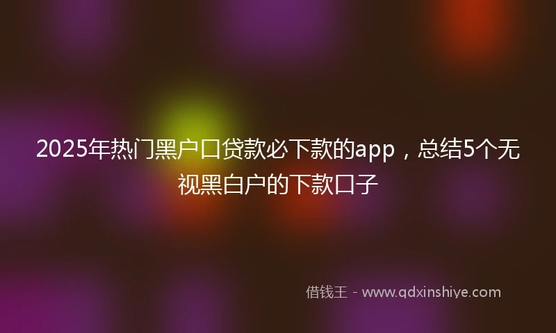 2025年热门黑户口贷款必下款的app，总结5个无视黑白户的下款口子