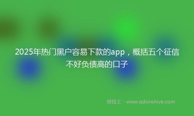 2025年热门黑户容易下款的app，概括五个征信不好负债高的口子