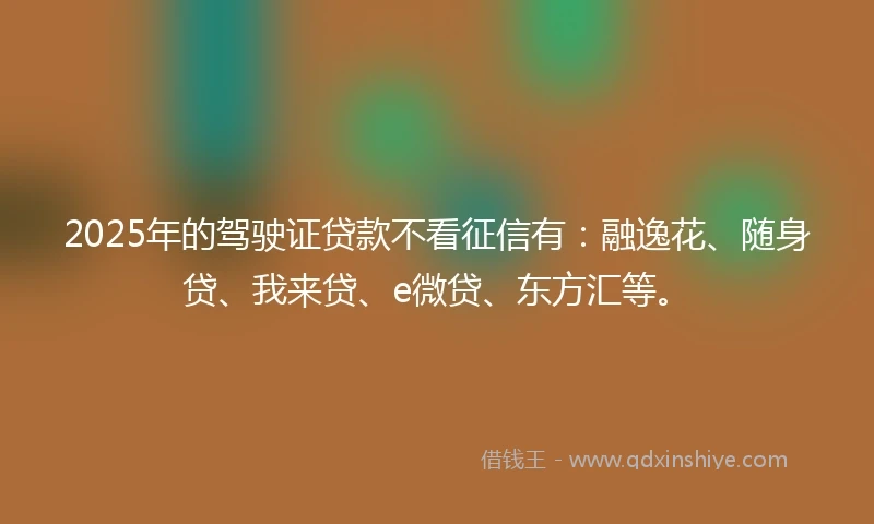 2025年的驾驶证贷款不看征信有：融逸花、随身贷、我来贷、e微贷、东方汇等。