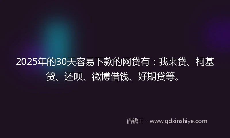 2025年的30天容易下款的网贷有：我来贷、柯基贷、还呗、微博借钱、好期贷等。