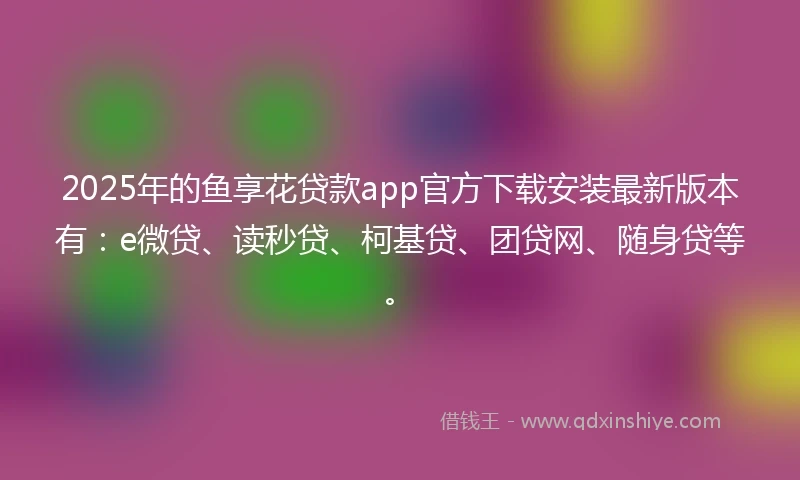 2025年的鱼享花贷款app官方下载安装最新版本有：e微贷、读秒贷、柯基贷、团贷网、随身贷等。