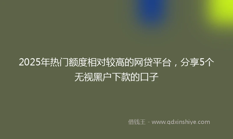 2025年热门额度相对较高的网贷平台，分享5个无视黑户下款的口子