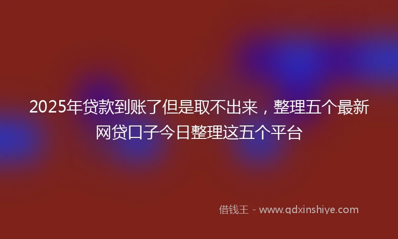 2025年贷款到账了但是取不出来，整理五个最新网贷口子今日整理这五个平台
