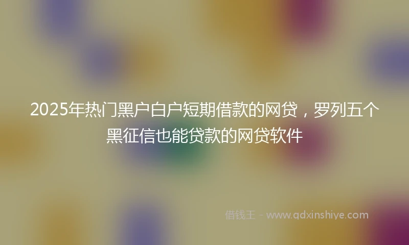 2025年热门黑户白户短期借款的网贷，罗列五个黑征信也能贷款的网贷软件