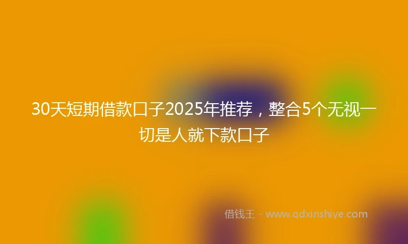 30天短期借款口子2025年推荐，整合5个无视一切是人就下款口子