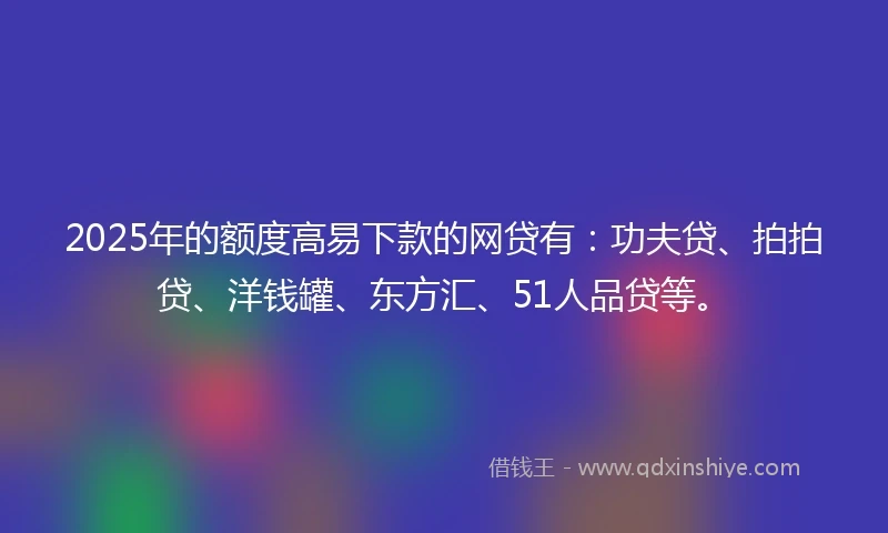 2025年的额度高易下款的网贷有：功夫贷、拍拍贷、洋钱罐、东方汇、51人品贷等。