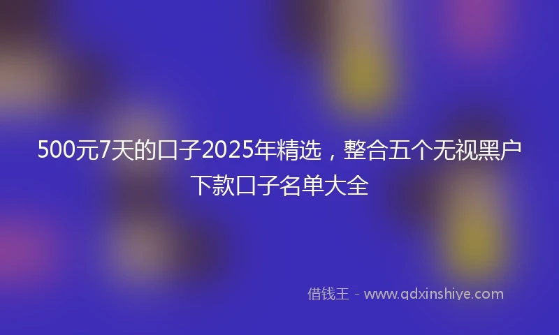 500元7天的口子2025年精选，整合五个无视黑户下款口子名单大全