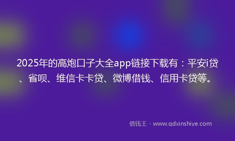 2025年的高炮口子大全app链接下载有：平安i贷、省呗、维信卡卡贷、微博借钱、信用卡贷等。