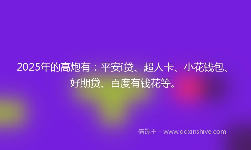 2025年的高炮有：平安i贷、超人卡、小花钱包、好期贷、百度有钱花等。