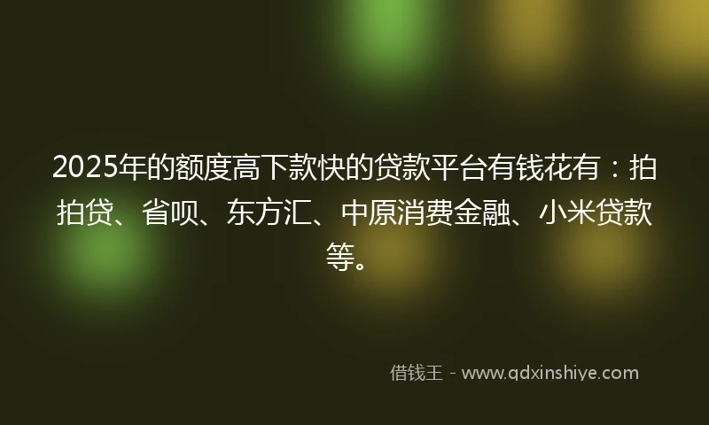 2025年的额度高下款快的贷款平台有钱花有：拍拍贷、省呗、东方汇、中原消费金融、小米贷款等。