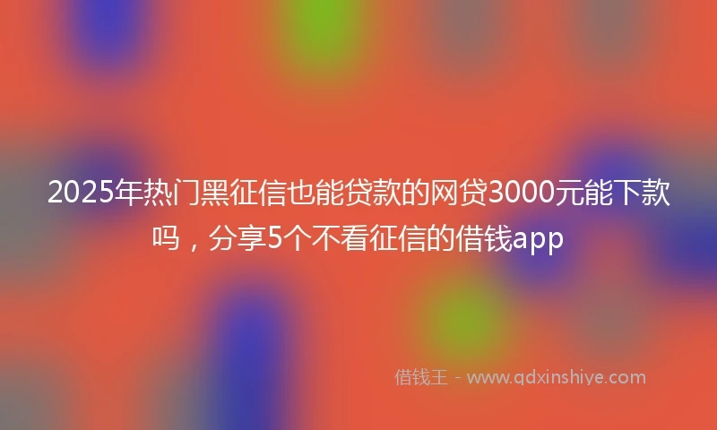 2025年热门黑征信也能贷款的网贷3000元能下款吗，分享5个不看征信的借钱app