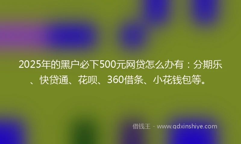 2025年的黑户必下500元网贷怎么办有：分期乐、快贷通、花呗、360借条、小花钱包等。