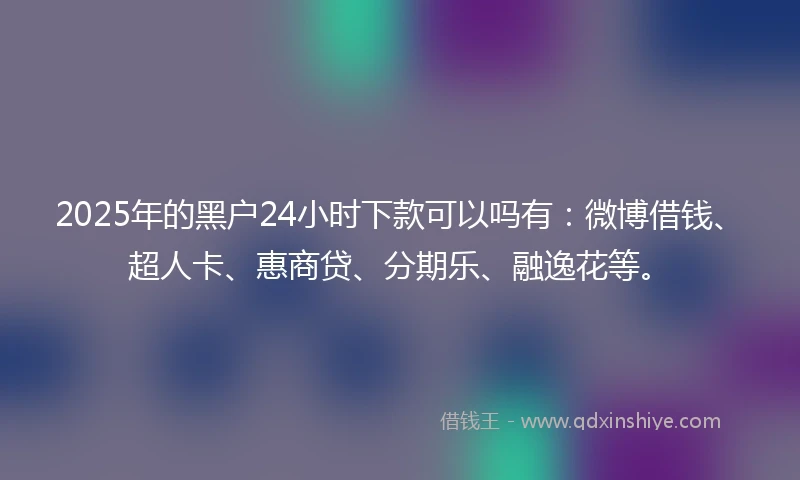 2025年的黑户24小时下款可以吗有：微博借钱、超人卡、惠商贷、分期乐、融逸花等。