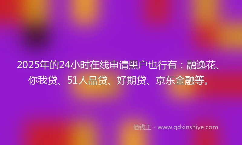 2025年的24小时在线申请黑户也行有：融逸花、你我贷、51人品贷、好期贷、京东金融等。