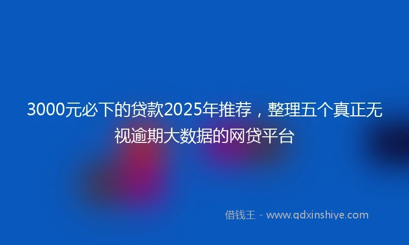 3000元必下的贷款2025年推荐，整理五个真正无视逾期大数据的网贷平台