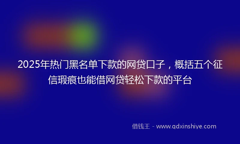 2025年热门黑名单下款的网贷口子，概括五个征信瑕疵也能借网贷轻松下款的平台