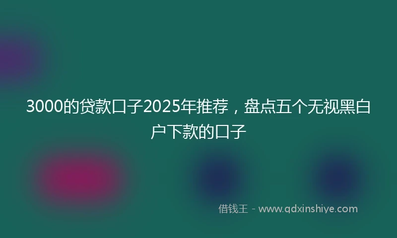 3000的贷款口子2025年推荐，盘点五个无视黑白户下款的口子