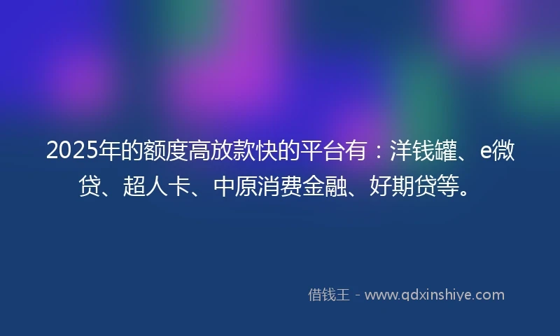 2025年的额度高放款快的平台有：洋钱罐、e微贷、超人卡、中原消费金融、好期贷等。