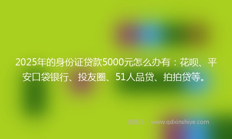 2025年的身份证贷款5000元怎么办有：花呗、平安口袋银行、投友圈、51人品贷、拍拍贷等。