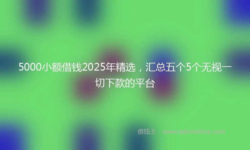 5000小额借钱2025年精选，汇总五个5个无视一切下款的平台