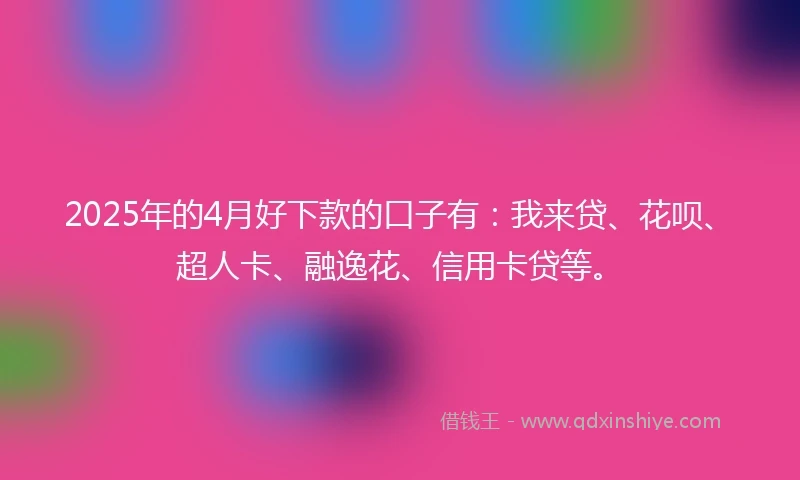2025年的4月好下款的口子有：我来贷、花呗、超人卡、融逸花、信用卡贷等。