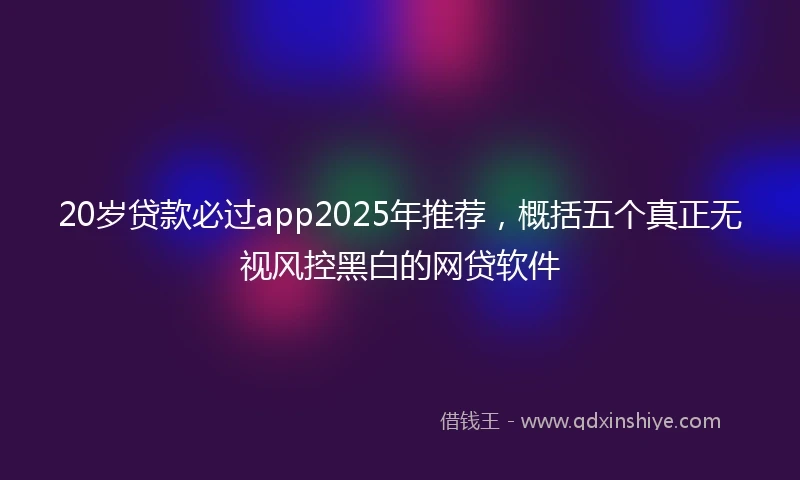 20岁贷款必过app2025年推荐，概括五个真正无视风控黑白的网贷软件