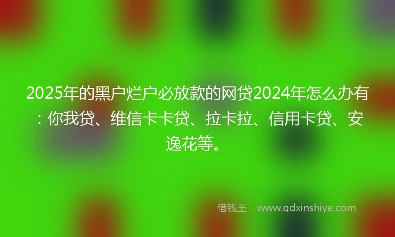 2025年的黑户烂户必放款的网贷2024年怎么办有：你我贷、维信卡卡贷、拉卡拉、信用卡贷、安逸花等。