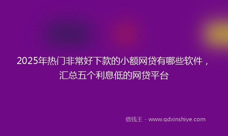 2025年热门非常好下款的小额网贷有哪些软件，汇总五个利息低的网贷平台
