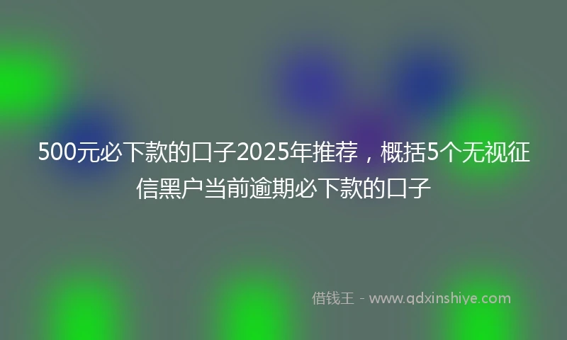 500元必下款的口子2025年推荐，概括5个无视征信黑户当前逾期必下款的口子