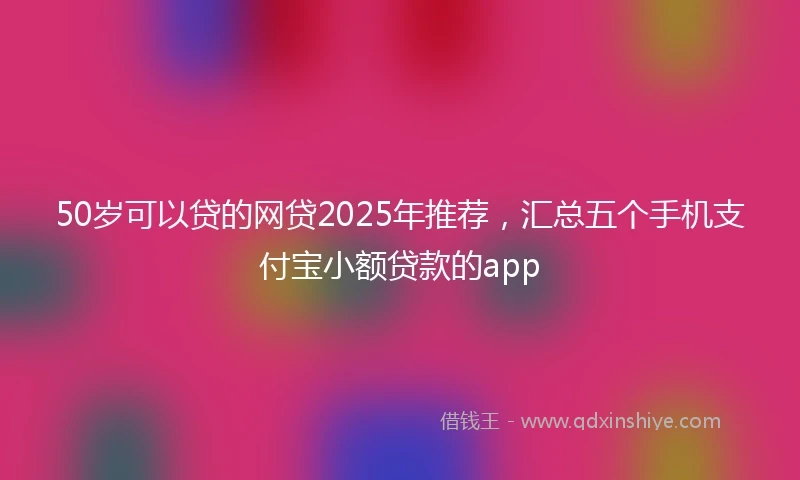50岁可以贷的网贷2025年推荐，汇总五个手机支付宝小额贷款的app