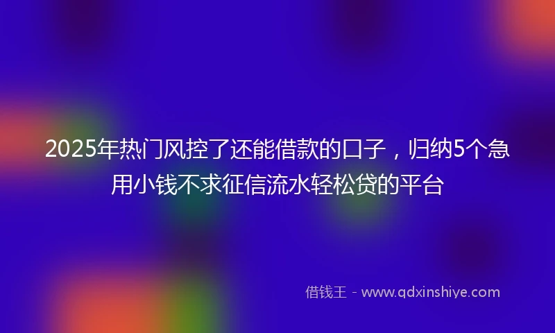 2025年热门风控了还能借款的口子，归纳5个急用小钱不求征信流水轻松贷的平台