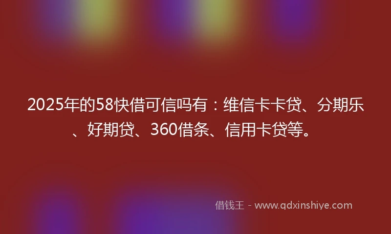 2025年的58快借可信吗有：维信卡卡贷、分期乐、好期贷、360借条、信用卡贷等。