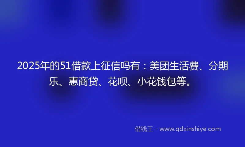 2025年的51借款上征信吗有：美团生活费、分期乐、惠商贷、花呗、小花钱包等。