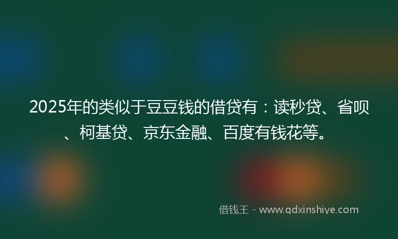 2025年的类似于豆豆钱的借贷有：读秒贷、省呗、柯基贷、京东金融、百度有钱花等。