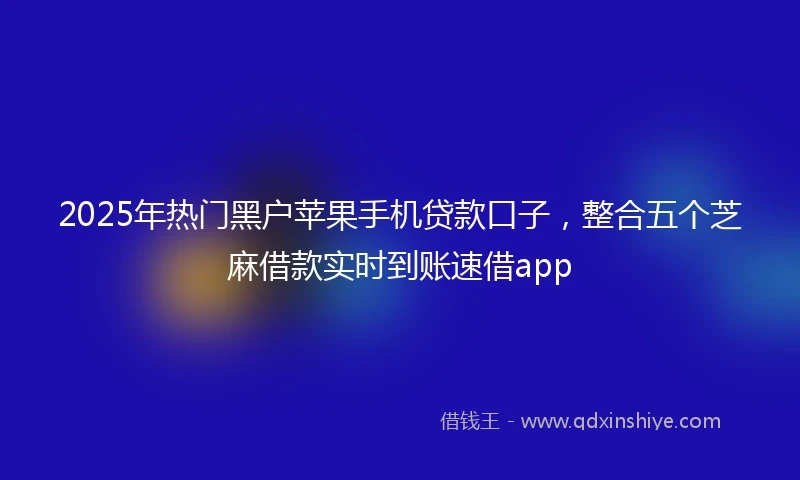 2025年热门黑户苹果手机贷款口子，整合五个芝麻借款实时到账速借app