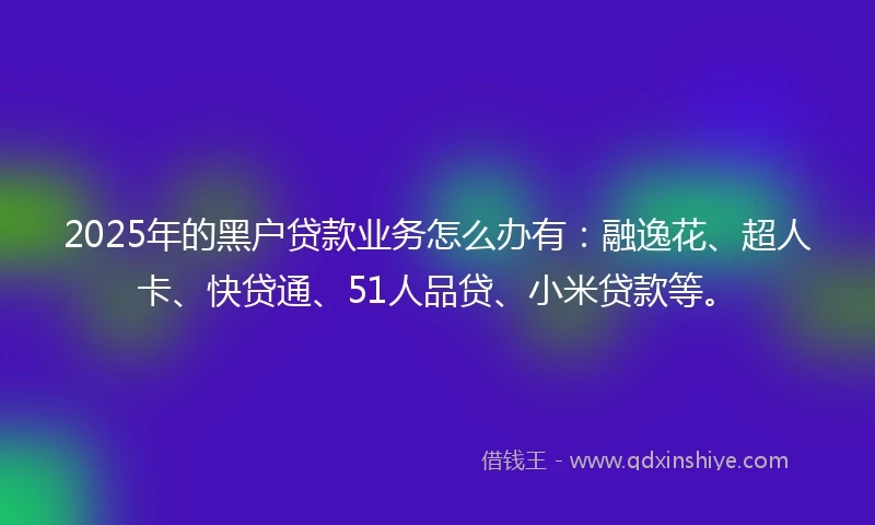 2025年的黑户贷款业务怎么办有：融逸花、超人卡、快贷通、51人品贷、小米贷款等。