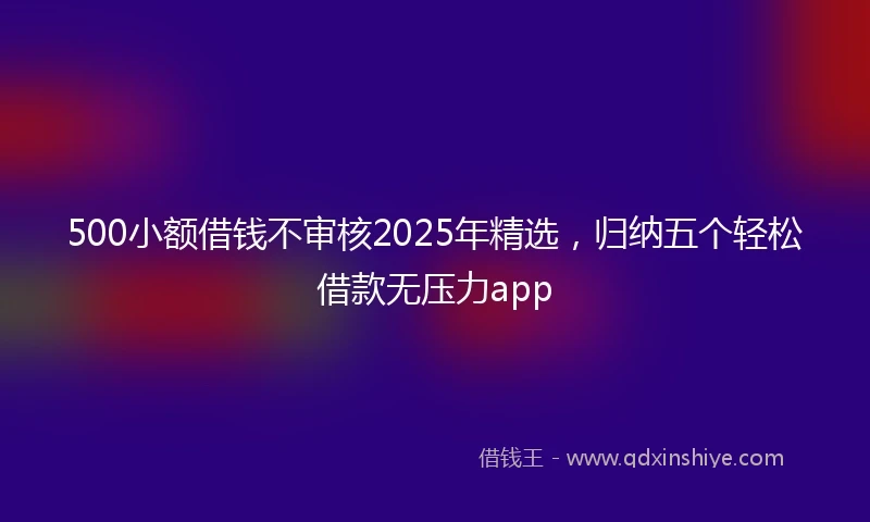 500小额借钱不审核2025年精选，归纳五个轻松借款无压力app