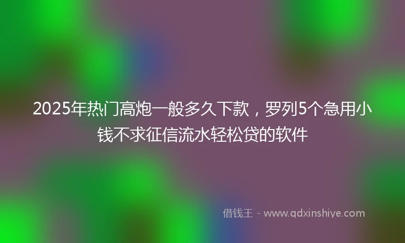 2025年热门高炮一般多久下款，罗列5个急用小钱不求征信流水轻松贷的软件