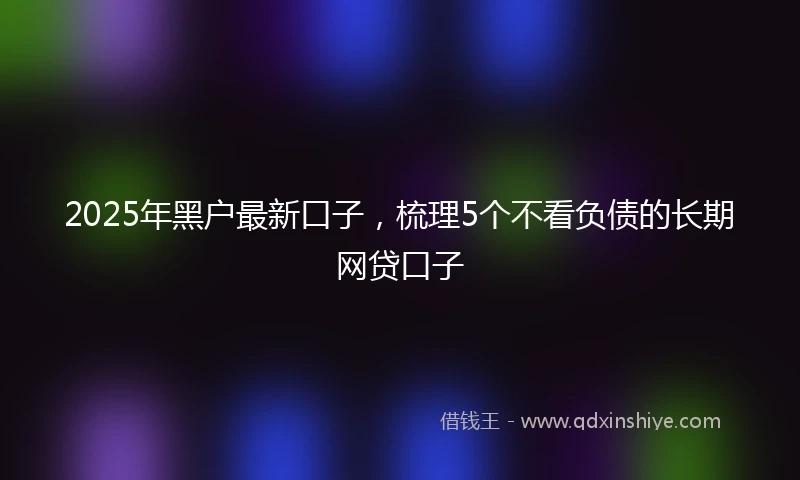 2025年黑户最新口子，梳理5个不看负债的长期网贷口子