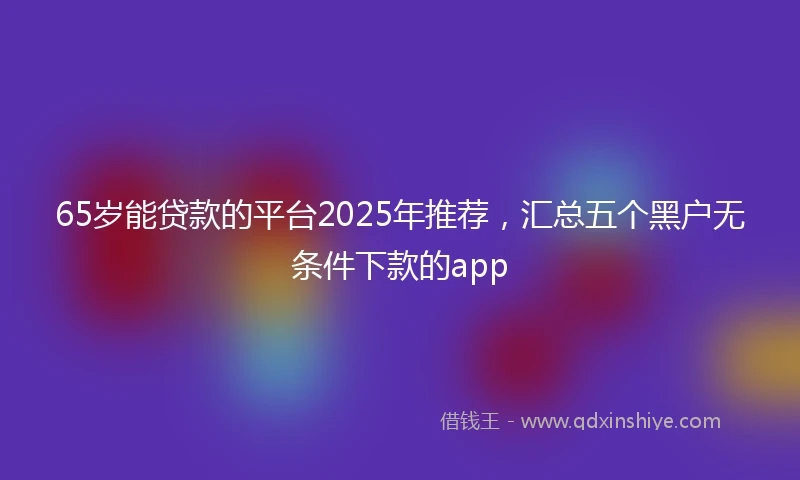 65岁能贷款的平台2025年推荐，汇总五个黑户无条件下款的app