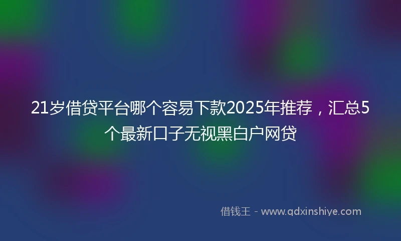 21岁借贷平台哪个容易下款2025年推荐，汇总5个最新口子无视黑白户网贷