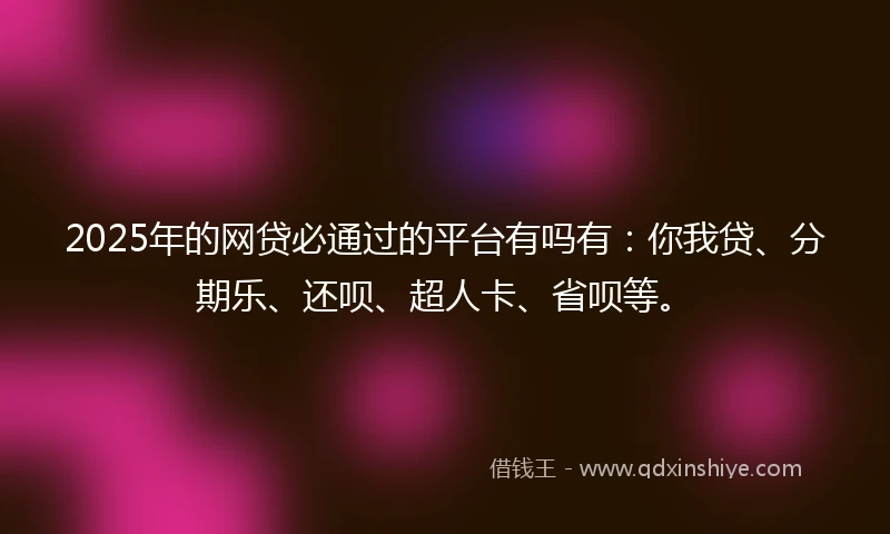 2025年的网贷必通过的平台有吗有：你我贷、分期乐、还呗、超人卡、省呗等。