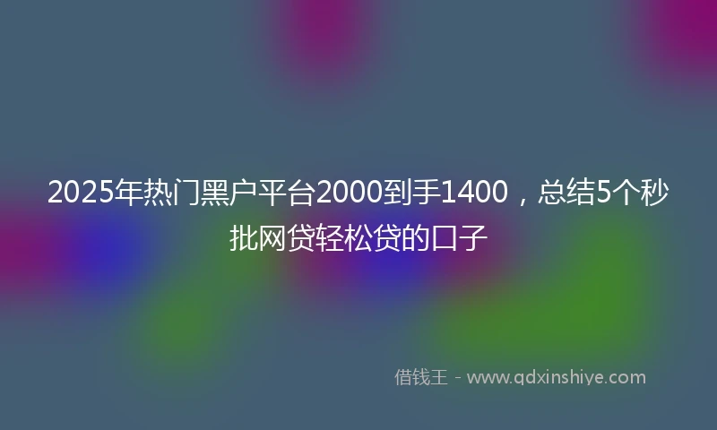 2025年热门黑户平台2000到手1400，总结5个秒批网贷轻松贷的口子